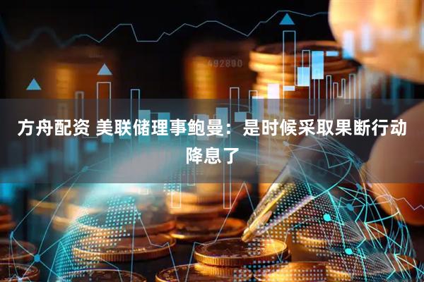 方舟配资 美联储理事鲍曼：是时候采取果断行动降息了