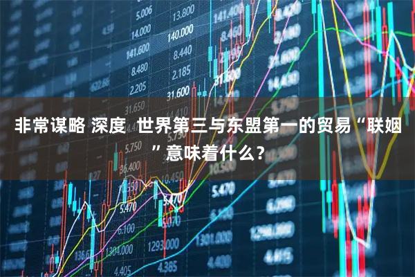 非常谋略 深度  世界第三与东盟第一的贸易“联姻”意味着什么？