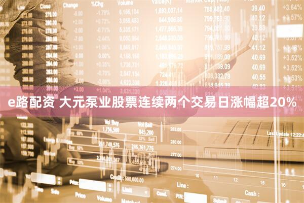 e路配资 大元泵业股票连续两个交易日涨幅超20%