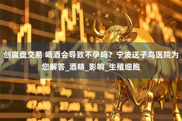 创赢盘交易 喝酒会导致不孕吗？宁波送子鸟医院为您解答_酒精_影响_生殖细胞