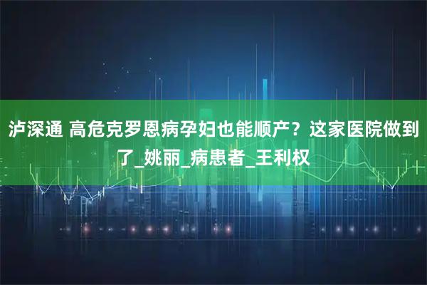 泸深通 高危克罗恩病孕妇也能顺产？这家医院做到了_姚丽_病患者_王利权