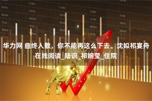 华力网 曲终人散，你不能再这么下去。沈姒祁宴舟在线阅读_陆识_祁婉莹_住院