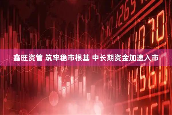 鑫旺资管 筑牢稳市根基 中长期资金加速入市