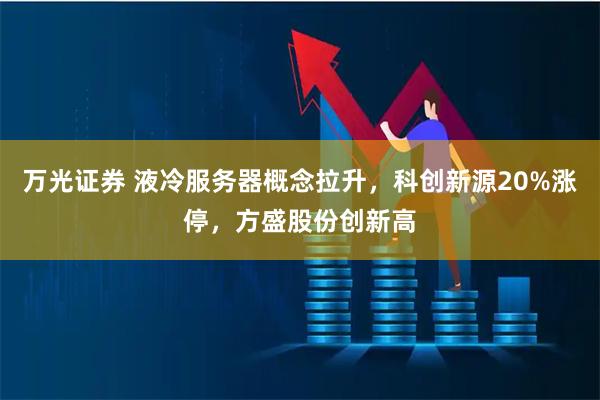 万光证券 液冷服务器概念拉升，科创新源20%涨停，方盛股份创新高