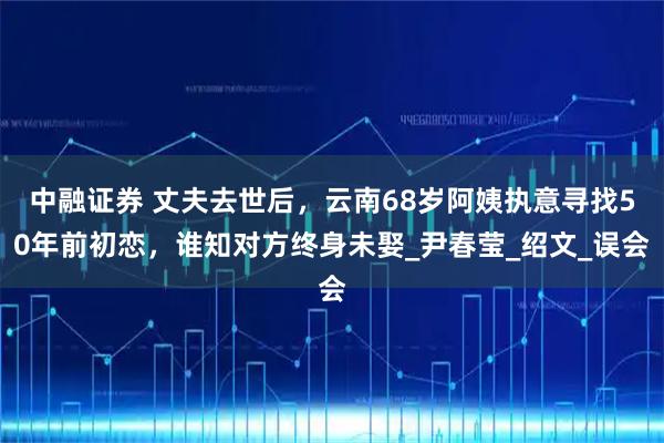 中融证券 丈夫去世后，云南68岁阿姨执意寻找50年前初恋，谁知对方终身未娶_尹春莹_绍文_误会