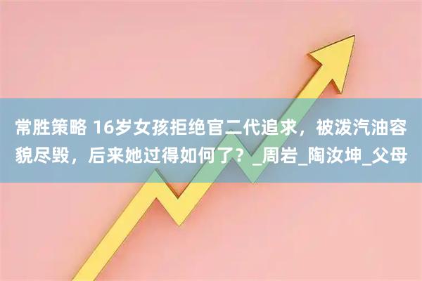 常胜策略 16岁女孩拒绝官二代追求，被泼汽油容貌尽毁，后来她过得如何了？_周岩_陶汝坤_父母