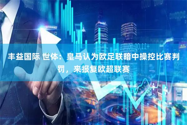 丰益国际 世体：皇马认为欧足联暗中操控比赛判罚，来报复欧超联赛