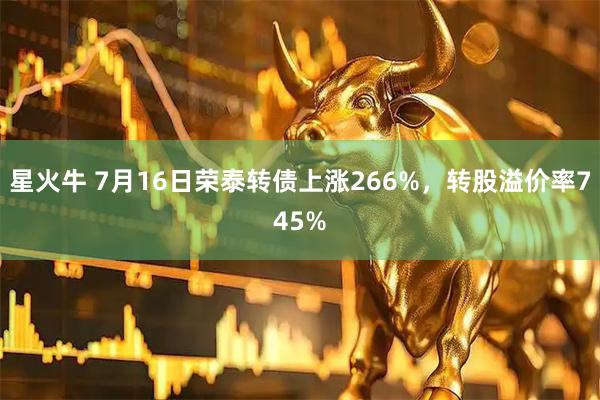 星火牛 7月16日荣泰转债上涨266%，转股溢价率745%