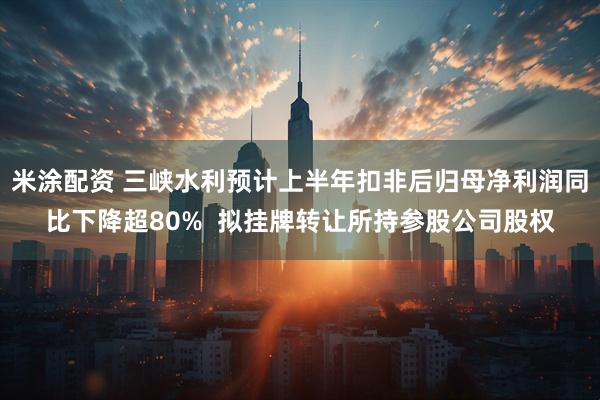 米涂配资 三峡水利预计上半年扣非后归母净利润同比下降超80%  拟挂牌转让所持参股公司股权