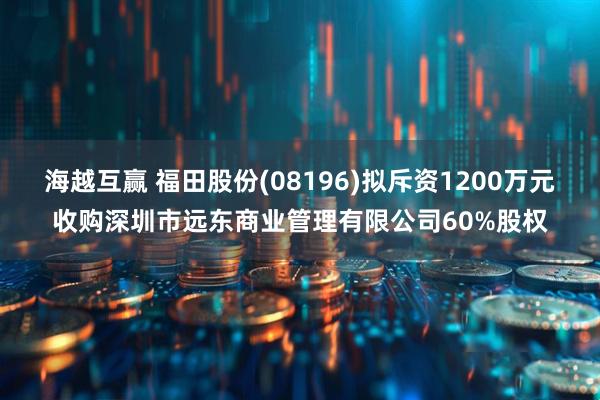 海越互赢 福田股份(08196)拟斥资1200万元收购深圳市远东商业管理有限公司60%股权