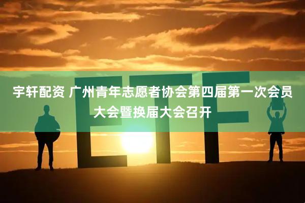 宇轩配资 广州青年志愿者协会第四届第一次会员大会暨换届大会召开