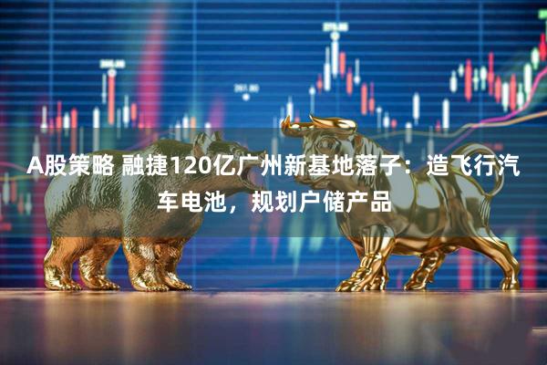 A股策略 融捷120亿广州新基地落子：造飞行汽车电池，规划户储产品