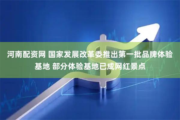 河南配资网 国家发展改革委推出第一批品牌体验基地 部分体验基地已成网红景点