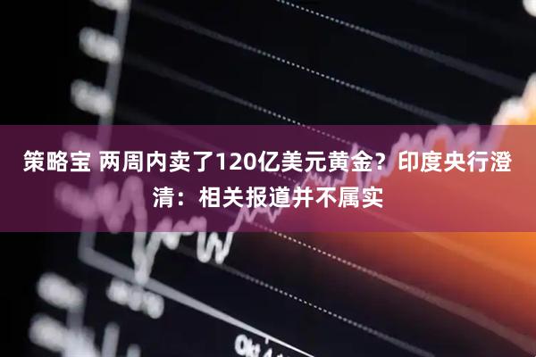 策略宝 两周内卖了120亿美元黄金？印度央行澄清：相关报道并不属实