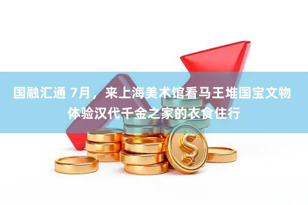 国融汇通 7月，来上海美术馆看马王堆国宝文物 体验汉代千金之家的衣食住行