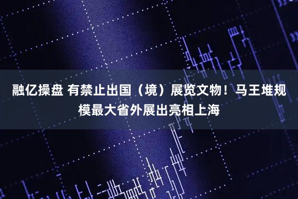 融亿操盘 有禁止出国（境）展览文物！马王堆规模最大省外展出亮相上海