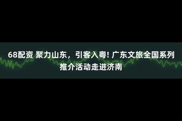 68配资 聚力山东，引客入粤! 广东文旅全国系列推介活动走进济南